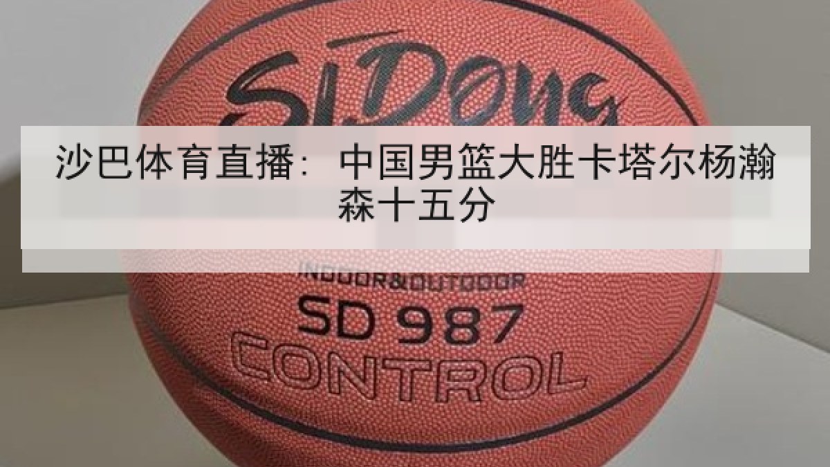 沙巴体育直播: 中国男篮大胜卡塔尔杨瀚森十五分