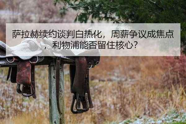 萨拉赫续约谈判白热化，周薪争议成焦点，利物浦能否留住核心？