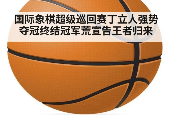 国际象棋超级巡回赛丁立人强势夺冠终结冠军荒宣告王者归来