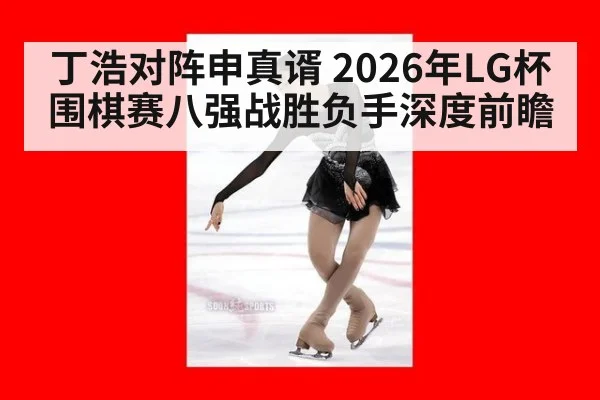 丁浩对阵申真谞 2026年LG杯围棋赛八强战胜负手深度前瞻